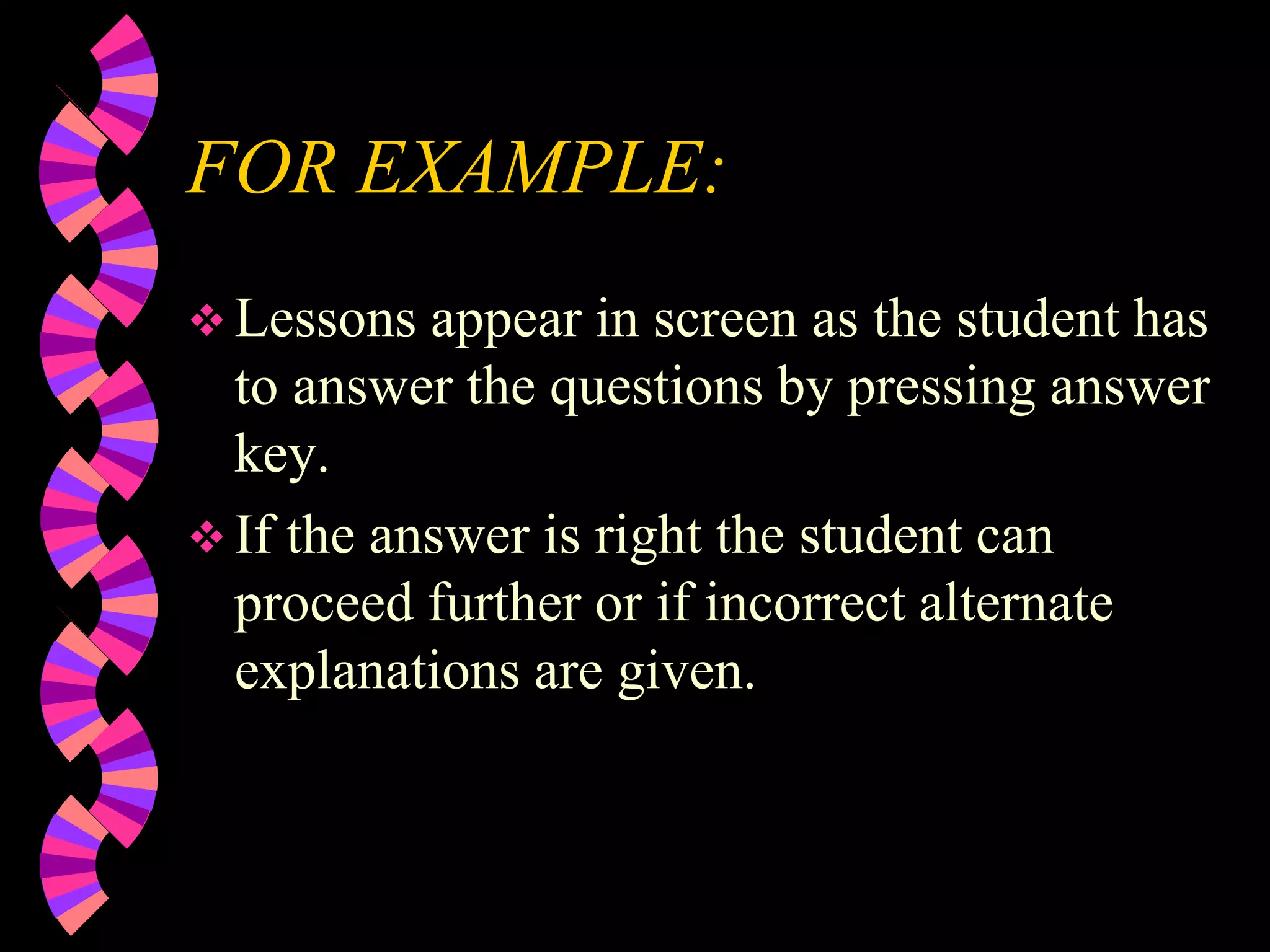FOR EXAMPLE:
 Lessons appear in screen as the student has
to answer the questions by pressing answer
key.
 If the answer is right the student can
proceed further or if incorrect alternate
explanations are given.
 