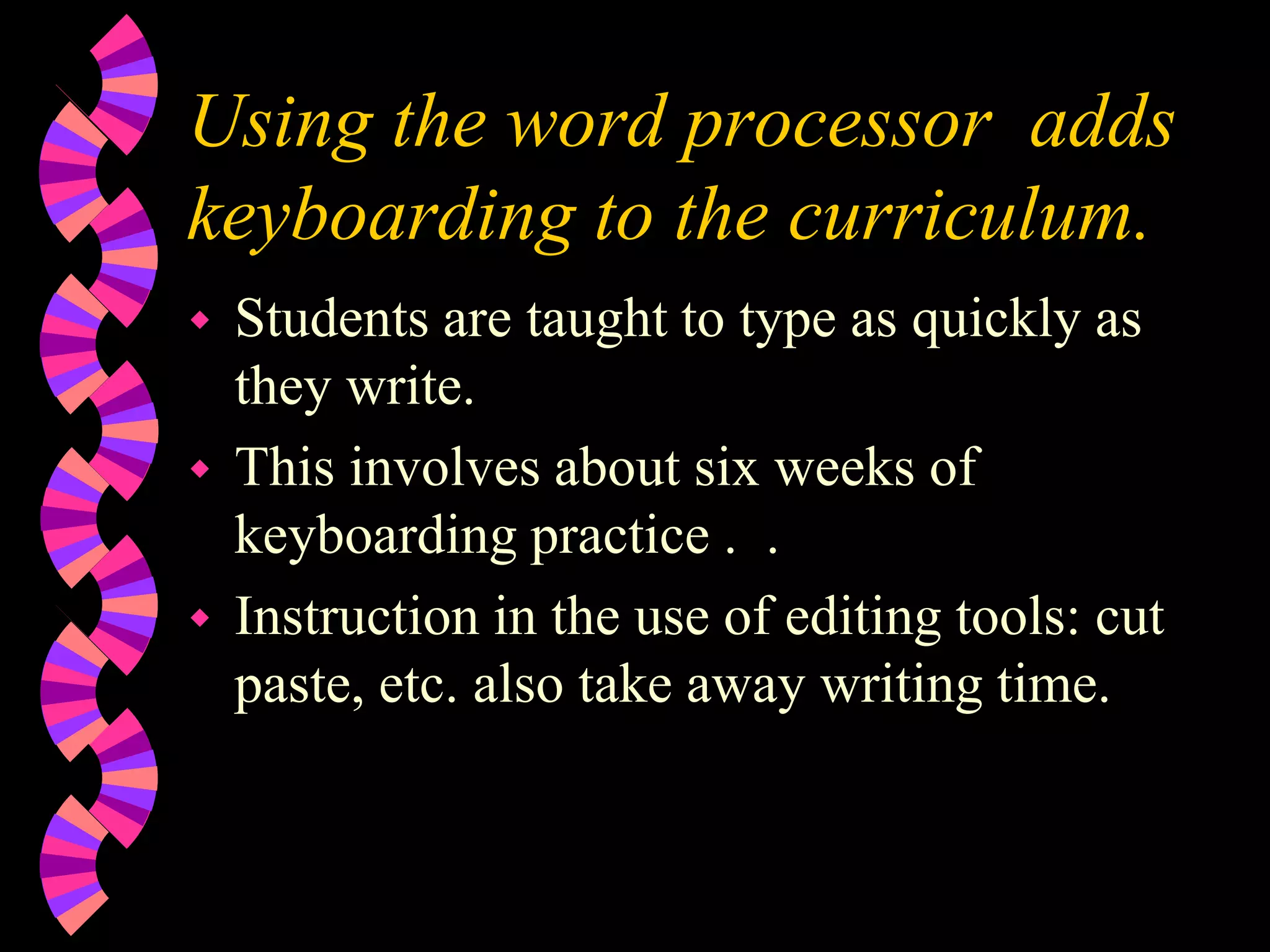 Using the word processor adds
keyboarding to the curriculum.
 Students are taught to type as quickly as
they write.
 This involves about six weeks of
keyboarding practice . .
 Instruction in the use of editing tools: cut
paste, etc. also take away writing time.
 