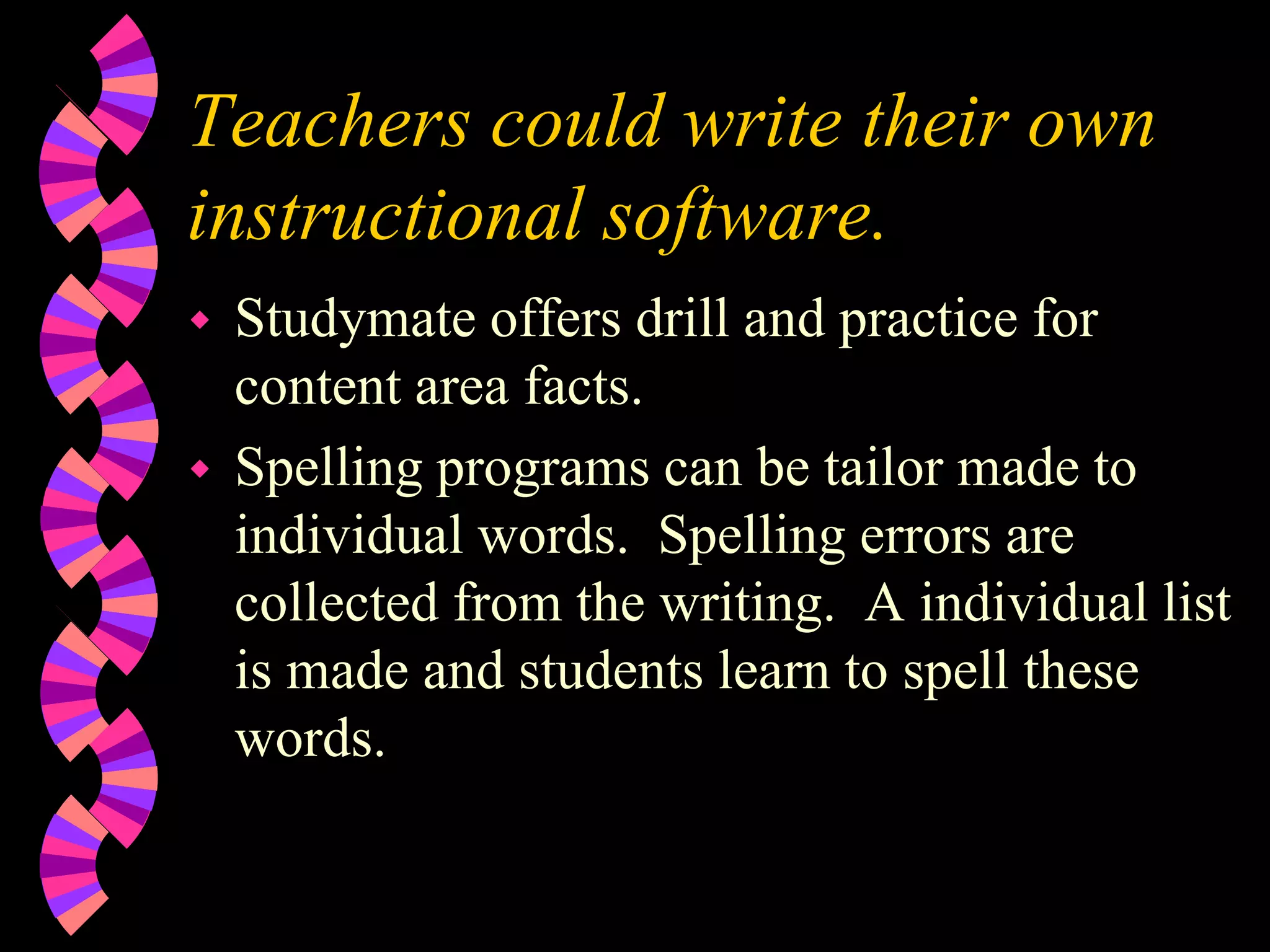 Teachers could write their own
instructional software.
 Studymate offers drill and practice for
content area facts.
 Spelling programs can be tailor made to
individual words. Spelling errors are
collected from the writing. A individual list
is made and students learn to spell these
words.
 