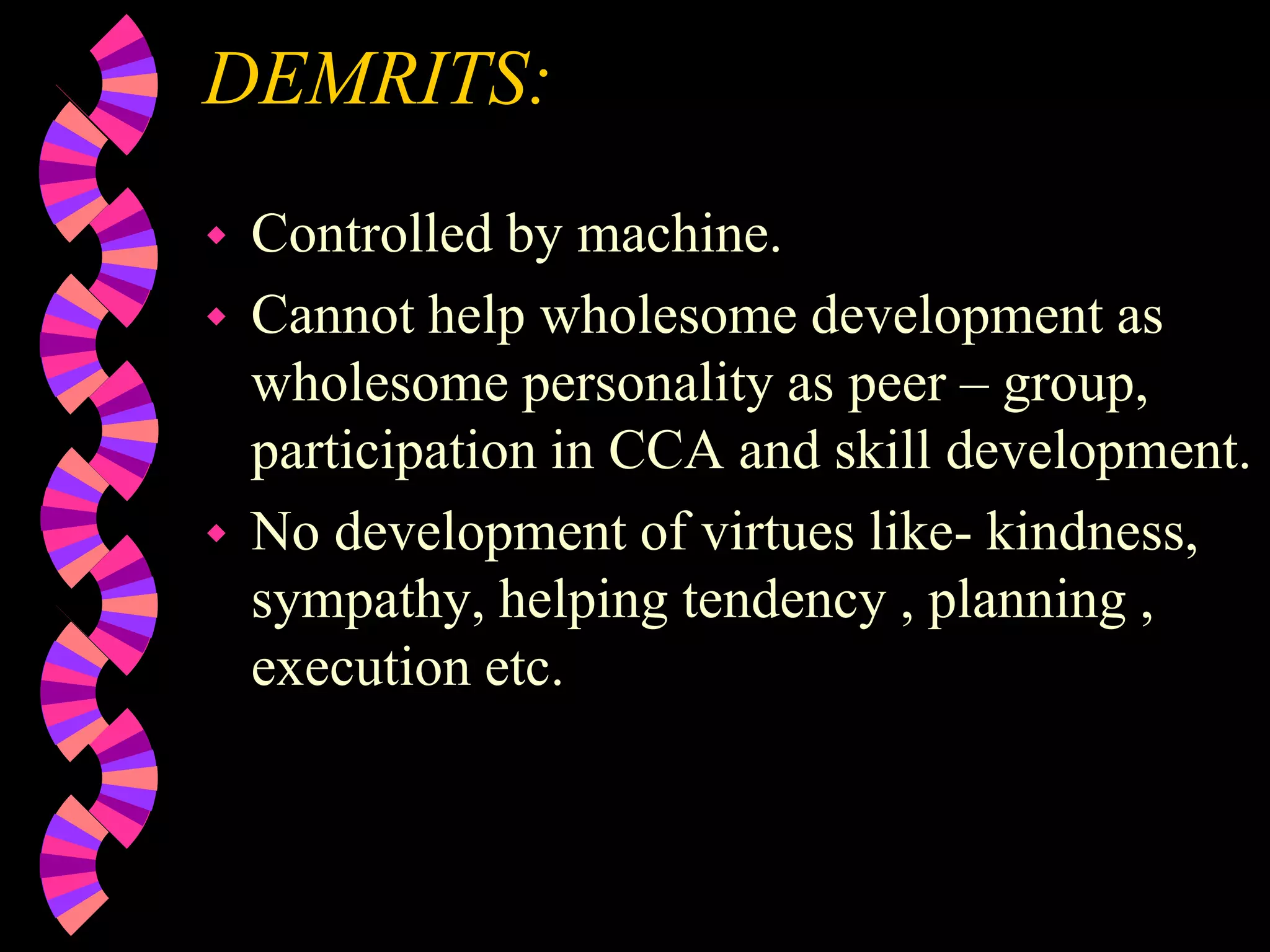 DEMRITS:
 Controlled by machine.
 Cannot help wholesome development as
wholesome personality as peer – group,
participation in CCA and skill development.
 No development of virtues like- kindness,
sympathy, helping tendency , planning ,
execution etc.
 