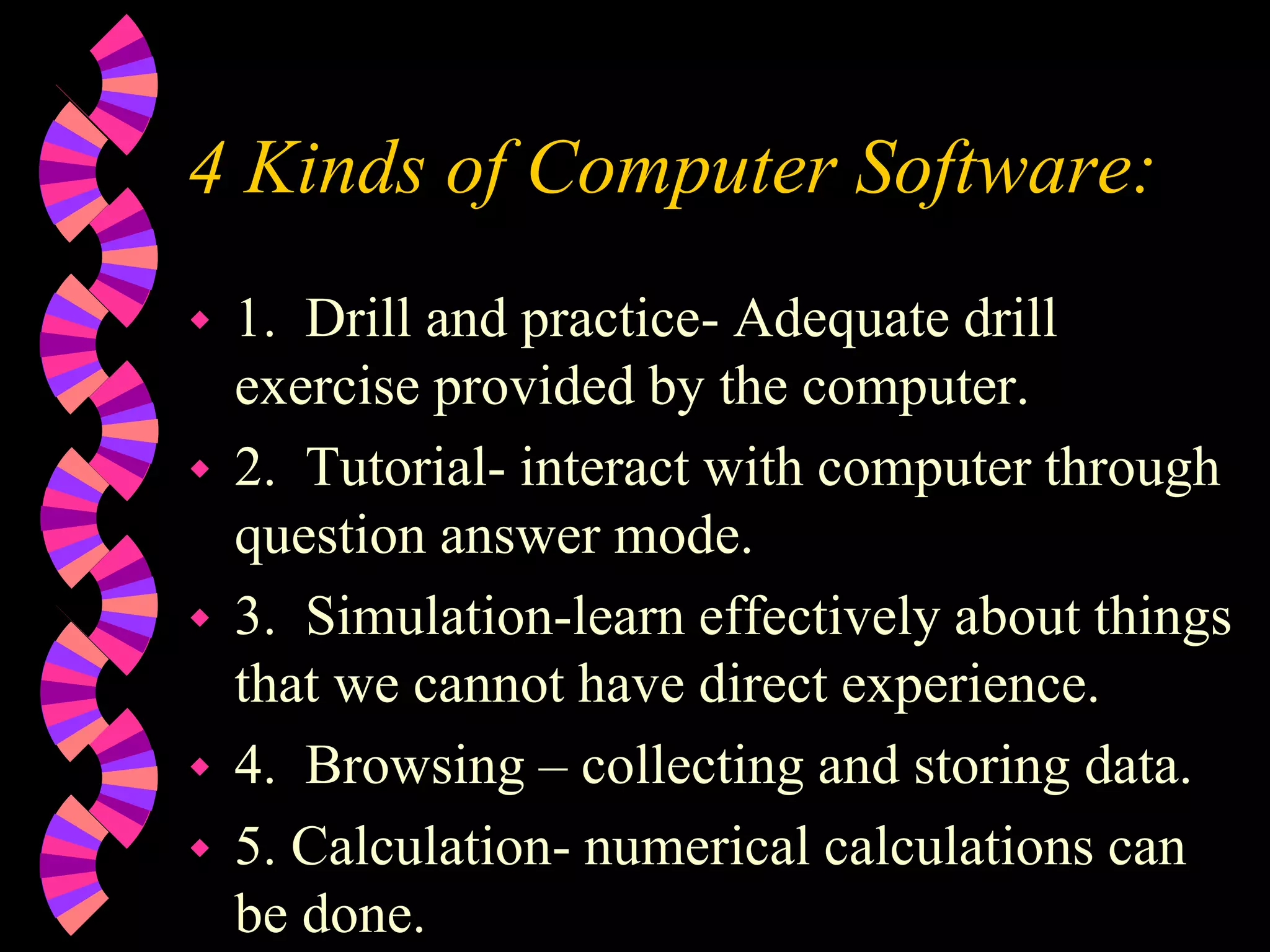4 Kinds of Computer Software:
 1. Drill and practice- Adequate drill
exercise provided by the computer.
 2. Tutorial- interact with computer through
question answer mode.
 3. Simulation-learn effectively about things
that we cannot have direct experience.
 4. Browsing – collecting and storing data.
 5. Calculation- numerical calculations can
be done.
 