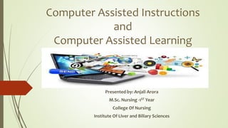 Computer Assisted Instructions
and
Computer Assisted Learning
Presented by: Anjali Arora
M.Sc. Nursing -1ST Year
College Of Nursing
Institute Of Liver and Biliary Sciences
 
