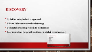 DISCOVERY
•Activities using inductive approach
•Utilizes Information retrieval strategy
•Computer presents problem to the learners
•Learners solves the problems through trial & error learning
 