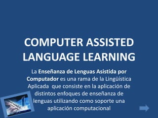COMPUTER ASSISTED
LANGUAGE LEARNING
 La Enseñanza de Lenguas Asistida por
Computador es una rama de la Lingüística
Aplicada que consiste en la aplicación de
   distintos enfoques de enseñanza de
  lenguas utilizando como soporte una
         aplicación computacional
 