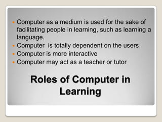 Computer as a medium is used for the sake of facilitating people in learning, such as learning a language.Computer  is totally dependent on the usersComputer is more interactiveComputer may act as a teacher or tutorRoles of Computer in Learning