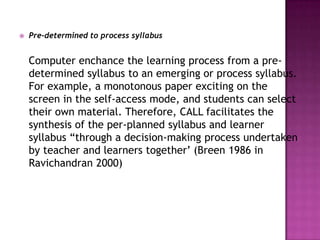    Pre-determined to process syllabus


    Computer enchance the learning process from a pre-
    determined syllabus to an emerging or process syllabus.
    For example, a monotonous paper exciting on the
    screen in the self-access mode, and students can select
    their own material. Therefore, CALL facilitates the
    synthesis of the per-planned syllabus and learner
    syllabus “through a decision-making process undertaken
    by teacher and learners together‟ (Breen 1986 in
    Ravichandran 2000)
 