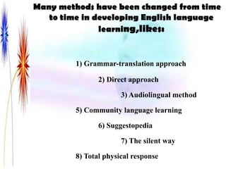 Many methods have been changed from time
   to time in developing English language
               learning,likes:


         1) Grammar-translation approach

                2) Direct approach

                       3) Audiolingual method

         5) Community language learning

                6) Suggestopedia

                       7) The silent way

         8) Total physical response
 