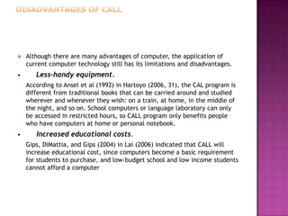    Although there are many advantages of computer, the application of
    current computer technology still has its limitations and disadvantages.
•      Less-handy equipment.
    According to Ansel et al (1992) in Hartoyo (2006, 31), the CAL program is
    different from traditional books that can be carried around and studied
    wherever and whenever they wish: on a train, at home, in the middle of
    the night, and so on. School computers or language laboratory can only
    be accessed in restricted hours, so CALL program only benefits people
    who have computers at home or personal notebook.
•      Increased educational costs.
    Gips, DiMattia, and Gips (2004) in Lai (2006) indicated that CALL will
    increase educational cost, since computers become a basic requirement
    for students to purchase, and low-budget school and low income students
    cannot afford a computer
 