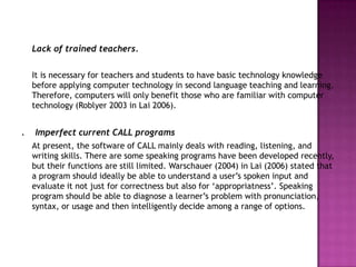 Lack of trained teachers.

    It is necessary for teachers and students to have basic technology knowledge
    before applying computer technology in second language teaching and learning.
    Therefore, computers will only benefit those who are familiar with computer
    technology (Roblyer 2003 in Lai 2006).


.   Imperfect current CALL programs
    At present, the software of CALL mainly deals with reading, listening, and
    writing skills. There are some speaking programs have been developed recently,
    but their functions are still limited. Warschauer (2004) in Lai (2006) stated that
    a program should ideally be able to understand a user‟s spoken input and
    evaluate it not just for correctness but also for „appropriatness‟. Speaking
    program should be able to diagnose a learner‟s problem with pronunciation,
    syntax, or usage and then intelligently decide among a range of options.
 
