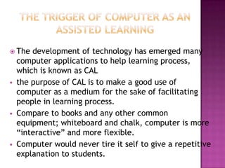  The   development of technology has emerged many
    computer applications to help learning process,
    which is known as CAL
   the purpose of CAL is to make a good use of
    computer as a medium for the sake of facilitating
    people in learning process.
   Compare to books and any other common
    equipment; whiteboard and chalk, computer is more
    “interactive” and more flexible.
   Computer would never tire it self to give a repetitive
    explanation to students.
 