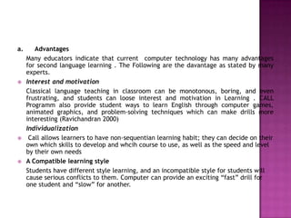 a.      Advantages
     Many educators indicate that current computer technology has many advantages
     for second language learning . The Following are the davantage as stated by many
     experts.
    Interest and motivation
     Classical language teaching in classroom can be monotonous, boring, and even
     frustrating, and students can loose interest and motivation in Learning . CALL
     Programm also provide student ways to learn English through computer games,
     animated graphics, and problem-solving techniques which can make drills more
     interesting (Ravichandran 2000)
     Individualization
     Call allows learners to have non-sequentian learning habit; they can decide on their
     own which skills to develop and whcih course to use, as well as the speed and level
     by their own needs
    A Compatible learning style
     Students have different style learning, and an incompatible style for students will
     cause serious conflicts to them. Computer can provide an exciting “fast” drill for
     one student and “slow” for another.
 