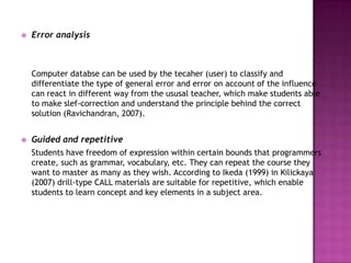   Error analysis



    Computer databse can be used by the tecaher (user) to classify and
    differentiate the type of general error and error on account of the influence
    can react in different way from the ususal teacher, which make students able
    to make slef-correction and understand the principle behind the correct
    solution (Ravichandran, 2007).


   Guided and repetitive
    Students have freedom of expression within certain bounds that programmers
    create, such as grammar, vocabulary, etc. They can repeat the course they
    want to master as many as they wish. According to Ikeda (1999) in Kilickaya
    (2007) drill-type CALL materials are suitable for repetitive, which enable
    students to learn concept and key elements in a subject area.
 