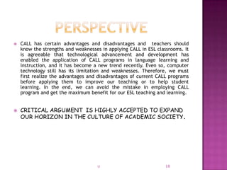    CALL has certain advantages and disadvantages and teachers should
    know the strengths and weaknesses in applying CALL in ESL classrooms. It
    is agreeable that technological advancement and development has
    enabled the application of CALL programs in language learning and
    instruction, and it has become a new trend recently. Even so, computer
    technology still has its limitation and weaknesses. Therefore, we must
    first realize the advantages and disadvantages of current CALL programs
    before applying them to improve our teaching or to help student
    learning. In the end, we can avoid the mistake in employing CALL
    program and get the maximum benefit for our ESL teaching and learning.


   CRITICAL ARGUMENT IS HIGHLY ACCEPTED TO EXPAND
    OUR HORIZON IN THE CULTURE OF ACADEMIC SOCIETY.




                                    U                            18
 