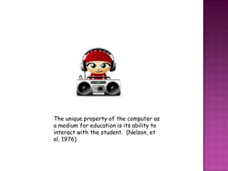 The unique property of the computer as
a medium for education is its ability to
interact with the student. (Nelson, et
al, 1976)
 