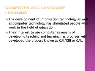  The development of information technology as well
  as computer technology has stimulated people who
  work in the field of education.
 Their interest to use computer as means of
  developing teaching and learning has progressively
  developed the process known as CAI/CBI or CAL.
 