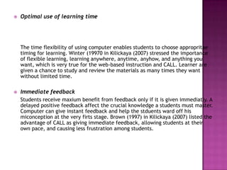    Optimal use of learning time




    The time flexibility of using computer enables students to choose appropritae
    timing for learning. Winter (19970 in Kilickaya (2007) stressed the importance
    of flexible learning, learning anywhere, anytime, anyhow, and anything you
    want, which is very true for the web-based instruction and CALL. Learner are
    given a chance to study and review the materials as many times they want
    without limited time.

   Immediate feedback
    Students receive maxium benefit from feedback only if it is given immediatly. A
    delayed positive feedback affect the crucial knowledge a students must master.
    Computer can give instant feedback and help the stduents ward off his
    miconception at the very firts stage. Brown (1997) in Kilickaya (2007) listed the
    advantage of CALL as giving immediate feedback, allowing students at their
    own pace, and causing less frustration among students.
 