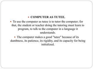  COMPUTER AS TUTEE.
 To use the computer as tutee is to tutor the computer; for
that, the student or teacher doing the tutoring must learn to
program, to talk to the computer in a language it
understands.
 The computer makes a good "tutee" because of its
dumbness, its patience, its rigidity, and its capacity for being
initialized.
 