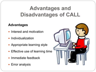 Advantages and
Disadvantages of CALL
Advantages
 Interest and motivation
 Individualization
 Appropriate learning style
 Effective use of learning time
 Immediate feedback
 Error analysis
 