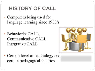 • Computers being used for
language learning since 1960’s
• Behaviorist CALL,
Communicative CALL,
Integrative CALL
• Certain level of technology and
certain pedagogical theories
HISTORY OF CALL
 