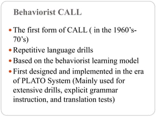Behaviorist CALL
 The first form of CALL ( in the 1960’s-
70’s)
 Repetitive language drills
 Based on the behaviorist learning model
 First designed and implemented in the era
of PLATO System (Mainly used for
extensive drills, explicit grammar
instruction, and translation tests)
 