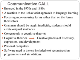 Communicative CALL
 Emerged in the 1970s and 1980s
 A reaction to the Behaviorist approach to language learning
 Focusing more on using forms rather than on the forms
themselves
 Grammar should be taught implicitly, students should
create original sentences
 Corresponds to cognitive theories
 Cognitive theories Creative process of discovery,
expression, and development
 Personal computers
 Software used in the era included text reconstruction
programmers and simulations
 