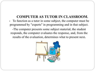 COMPUTER AS TUTOR IN CLASSROOM.
- To function as a tutor in some subject, the computer must be
programmed by "experts" in programming and in that subject.
-The computer presents some subject material, the student
responds, the computer evaluates the response, and, from the
results of the evaluation, determines what to present next.
 