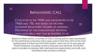 “
”
Behavioristic CALL
CONCEIVED IN THE 1950S AND IMPLEMENTED IN THE
1960S AND '70S, WAS BASED ON THE THEN-
DOMINANT BEHAVIORIST THEORIES OF LEARNING.
PROGRAMS OF THIS PHASE ENTAILED REPETITIVE
LANGUAGE DRILLS AND CAN BE REFERRED TO AS
"DRILL AND PRACTICE" (OR, MORE PEJORATIVELY, AS
"DRILL AND KILL").
Based on these notions, a number of CALL tutoring systems were developed
for the mainframe computers which were used at that time. One of the most
sophisticated of these was the PLATO system, which ran on its own special
PLATO hardware, including central computers and terminals. The PLATO
system included vocabulary drills, brief grammar explanations and drills, and
translations tests at various intervals
 