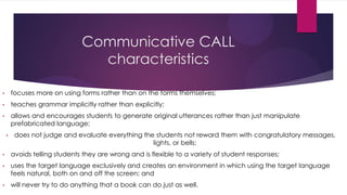 Communicative CALL
characteristics
• focuses more on using forms rather than on the forms themselves;
• teaches grammar implicitly rather than explicitly;
• allows and encourages students to generate original utterances rather than just manipulate
prefabricated language;
• does not judge and evaluate everything the students not reward them with congratulatory messages,
lights, or bells;
• avoids telling students they are wrong and is flexible to a variety of student responses;
• uses the target language exclusively and creates an environment in which using the target language
feels natural, both on and off the screen; and
• will never try to do anything that a book can do just as well.
 