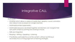 Integrative CALL
Multimedia
• CD-ROM which allows a variety of media (text, graphics, sound, animation,
and video) to be accessed on a single machine.
• Multimedia entails hypermedia .
• Multimedia resources are linked together and learners can navigate their
own paths simply by pointing and clicking a mouse.
• Skills are integrated.
• Reading + Writing + Speaking + Listening
• It facilitates a principle focus on the content, without sacrificing a
secondary focus on language form or learning strategies.
 