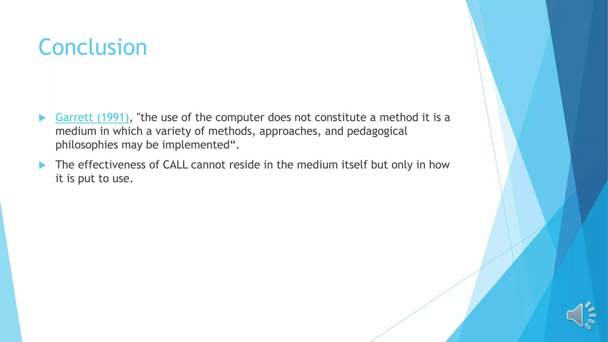 Conclusion
 Garrett (1991), "the use of the computer does not constitute a method it is a
medium in which a variety of methods, approaches, and pedagogical
philosophies may be implemented“.
 The effectiveness of CALL cannot reside in the medium itself but only in how
it is put to use.
 