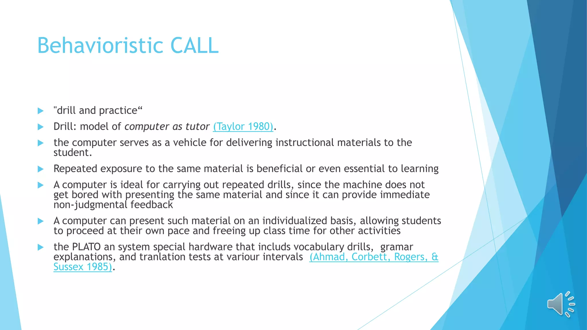 Behavioristic CALL
 "drill and practice“
 Drill: model of computer as tutor (Taylor 1980).
 the computer serves as a vehicle for delivering instructional materials to the
student.
 Repeated exposure to the same material is beneficial or even essential to learning
 A computer is ideal for carrying out repeated drills, since the machine does not
get bored with presenting the same material and since it can provide immediate
non-judgmental feedback
 A computer can present such material on an individualized basis, allowing students
to proceed at their own pace and freeing up class time for other activities
 the PLATO an system special hardware that includs vocabulary drills, gramar
explanations, and tranlation tests at variour intervals (Ahmad, Corbett, Rogers, &
Sussex 1985).
 