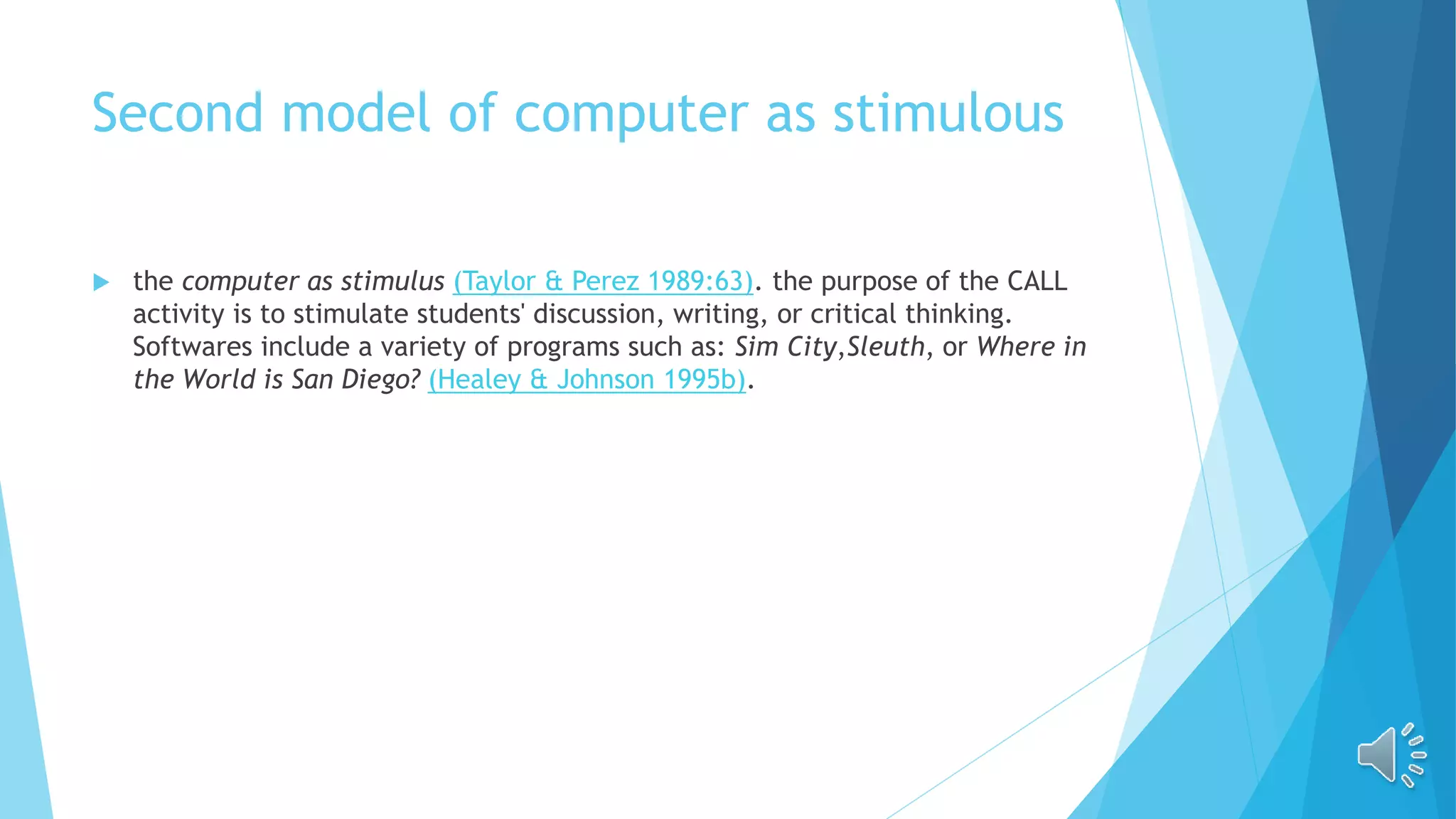 Second model of computer as stimulous
 the computer as stimulus (Taylor & Perez 1989:63). the purpose of the CALL
activity is to stimulate students' discussion, writing, or critical thinking.
Softwares include a variety of programs such as: Sim City,Sleuth, or Where in
the World is San Diego? (Healey & Johnson 1995b).
 
