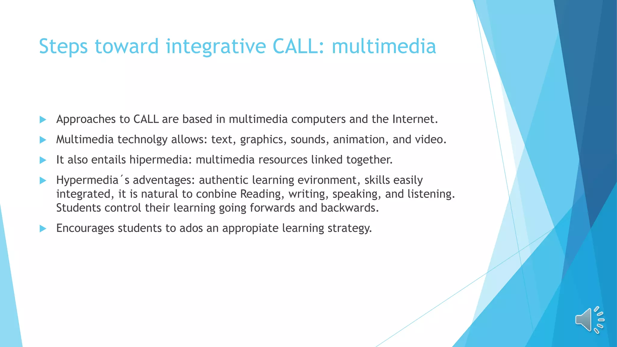 Steps toward integrative CALL: multimedia
 Approaches to CALL are based in multimedia computers and the Internet.
 Multimedia technolgy allows: text, graphics, sounds, animation, and video.
 It also entails hipermedia: multimedia resources linked together.
 Hypermedia´s adventages: authentic learning evironment, skills easily
integrated, it is natural to conbine Reading, writing, speaking, and listening.
Students control their learning going forwards and backwards.
 Encourages students to ados an appropiate learning strategy.
 