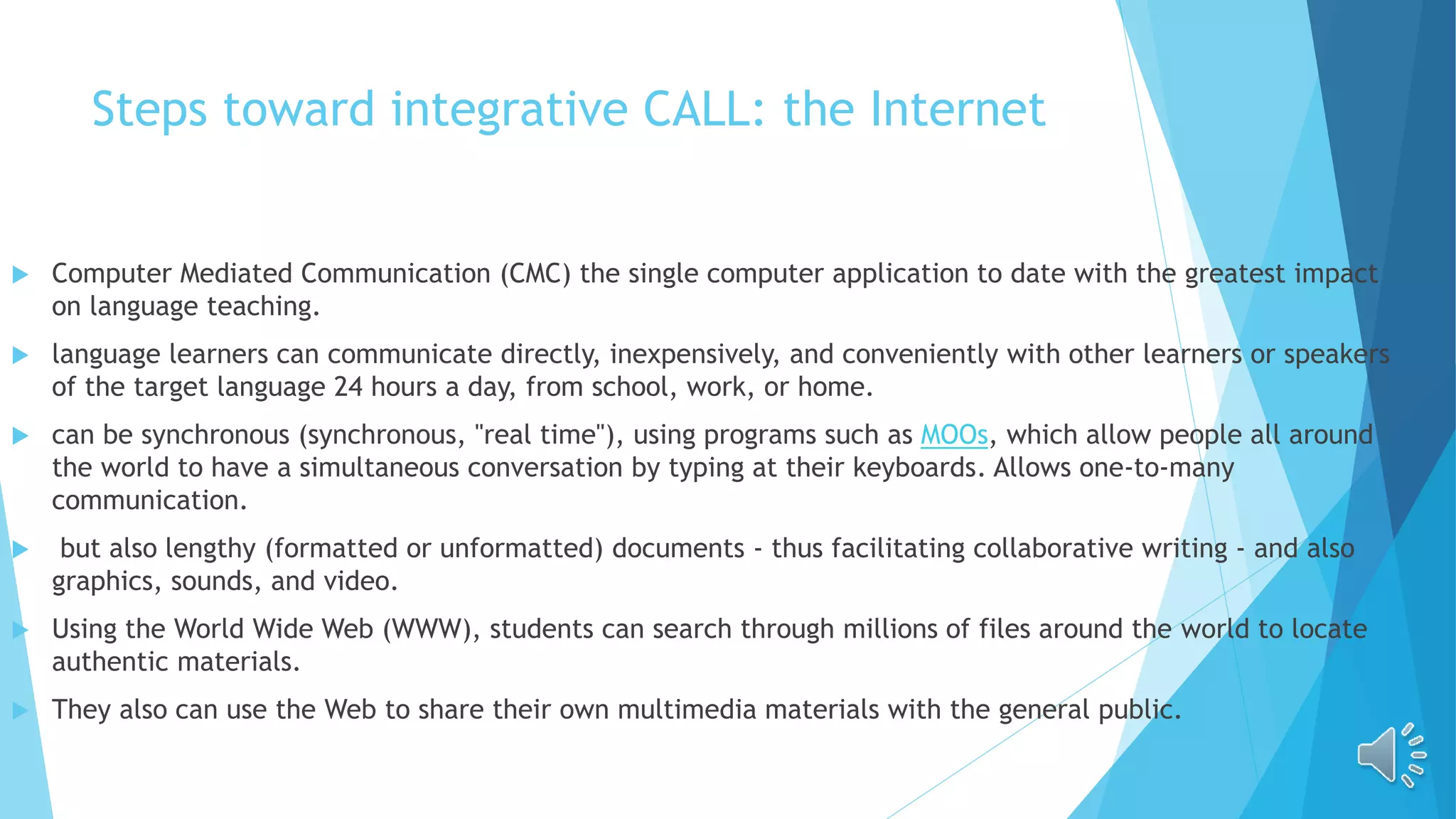 Steps toward integrative CALL: the Internet
 Computer Mediated Communication (CMC) the single computer application to date with the greatest impact
on language teaching.
 language learners can communicate directly, inexpensively, and conveniently with other learners or speakers
of the target language 24 hours a day, from school, work, or home.
 can be synchronous (synchronous, "real time"), using programs such as MOOs, which allow people all around
the world to have a simultaneous conversation by typing at their keyboards. Allows one-to-many
communication.
 but also lengthy (formatted or unformatted) documents - thus facilitating collaborative writing - and also
graphics, sounds, and video.
 Using the World Wide Web (WWW), students can search through millions of files around the world to locate
authentic materials.
 They also can use the Web to share their own multimedia materials with the general public.
 