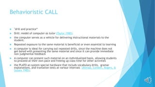 Behavioristic CALL
 "drill and practice“
 Drill: model of computer as tutor (Taylor 1980).
 the computer serves as a vehicle for delivering instructional materials to the
student.
 Repeated exposure to the same material is beneficial or even essential to learning
 A computer is ideal for carrying out repeated drills, since the machine does not
get bored with presenting the same material and since it can provide immediate
non-judgmental feedback
 A computer can present such material on an individualized basis, allowing students
to proceed at their own pace and freeing up class time for other activities
 the PLATO an system special hardware that includs vocabulary drills, gramar
explanations, and tranlation tests at variour intervals (Ahmad, Corbett, Rogers, &
Sussex 1985).
 