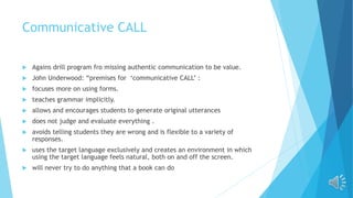 Communicative CALL
 Agains drill program fro missing authentic communication to be value.
 John Underwood: “premises for ‘communicative CALL’ :
 focuses more on using forms.
 teaches grammar implicitly.
 allows and encourages students to generate original utterances
 does not judge and evaluate everything .
 avoids telling students they are wrong and is flexible to a variety of
responses.
 uses the target language exclusively and creates an environment in which
using the target language feels natural, both on and off the screen.
 will never try to do anything that a book can do
 