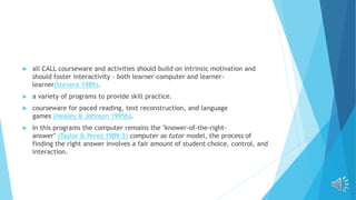  all CALL courseware and activities should build on intrinsic motivation and
should foster interactivity - both learner-computer and learner-
learner(Stevens 1989).
 a variety of programs to provide skill practice.
 courseware for paced reading, text reconstruction, and language
games (Healey & Johnson 1995b).
 In this programs the computer remains the "knower-of-the-right-
answer" (Taylor & Perez 1989:3) computer as tutor model, the process of
finding the right answer involves a fair amount of student choice, control, and
interaction.
 