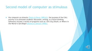 Second model of computer as stimulous
 the computer as stimulus (Taylor & Perez 1989:63). the purpose of the CALL
activity is to stimulate students' discussion, writing, or critical thinking.
Softwares include a variety of programs such as: Sim City,Sleuth, or Where in
the World is San Diego? (Healey & Johnson 1995b).
 