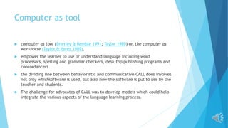 Computer as tool
 computer as tool (Brierley & Kemble 1991; Taylor 1980) or, the computer as
workhorse (Taylor & Perez 1989).
 empower the learner to use or understand language including word
processors, spelling and grammar checkers, desk-top publishing programs and
concordancers.
 the dividing line between behavioristic and communicative CALL does involves
not only whichsoftware is used, but also how the software is put to use by the
teacher and students.
 The challenge for advocates of CALL was to develop models which could help
integrate the various aspects of the language learning process.
 