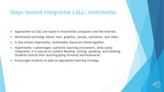 Steps toward integrative CALL: multimedia
 Approaches to CALL are based in multimedia computers and the Internet.
 Multimedia technolgy allows: text, graphics, sounds, animation, and video.
 It also entails hipermedia: multimedia resources linked together.
 Hypermedia´s adventages: authentic learning evironment, skills easily
integrated, it is natural to conbine Reading, writing, speaking, and listening.
Students control their learning going forwards and backwards.
 Encourages students to ados an appropiate learning strategy.
 
