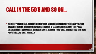 CALL IN THE 50’S AND SO ON…
• THE FIRST PHASE OF CALL, CONCEIVED IN THE 1950S AND IMPLEMENTEDIN THE 1960S AND '70S, WAS
BASED ON THE THEN-DOMINANT BEHAVIORIST THEORIES OF LEARNING. PROGRAMS OF THIS PHASE
ENTAILED REPETITIVE LANGUAGE DRILLS AND CAN BEREFERRED TO AS "DRILL AND PRACTICE" (OR, MORE
PEJORATIVELY, AS "DRILL AND KILL").
 