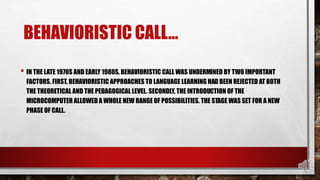 BEHAVIORISTIC CALL…
• IN THE LATE 1970S AND EARLY 1980S, BEHAVIORISTIC CALL WAS UNDERMINED BY TWO IMPORTANT
FACTORS. FIRST, BEHAVIORISTIC APPROACHES TO LANGUAGE LEARNING HAD BEEN REJECTED AT BOTH
THE THEORETICAL AND THE PEDAGOGICAL LEVEL. SECONDLY, THE INTRODUCTION OF THE
MICROCOMPUTER ALLOWED A WHOLE NEW RANGE OF POSSIBILITIES. THE STAGE WAS SET FOR A NEW
PHASE OF CALL.
 