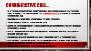 COMUNICATIVE CALL…
• NE OF THE MAIN ADVOCATES OF THIS NEW APPROACH WAS JOHN UNDERWOOD, WHO IN 1984 PROPOSED A
SERIES OF "PREMISES FOR 'COMMUNICATIVE' CALL" (UNDERWOOD 1984:52). ACCORDING TO UNDERWOOD,
COMMUNICATIVE CALL:
• FOCUSES MORE ON USING FORMS RATHER THAN ON THE FORMS THEMSELVES;
• TEACHES GRAMMAR IMPLICITLY RATHER THAN EXPLICITLY;
• ALLOWS AND ENCOURAGES STUDENTS TO GENERATE ORIGINAL UTTERANCES RATHER THAN JUST MANIPULATE
PREFABRICATED LANGUAGE;
• DOES NOT JUDGE AND EVALUATE EVERYTHING THE STUDENTS NOR REWARD THEM WITH CONGRATULATORY
MESSAGES, LIGHTS, OR BELLS;
• AVOIDS TELLING STUDENTS THEY ARE WRONG AND IS FLEXIBLE TO A VARIETY OF STUDENT RESPONSES;
• USES THE TARGET LANGUAGE EXCLUSIVELY AND CREATES AN ENVIRONMENTIN WHICH USING THE TARGET
LANGUAGE FEELS NATURAL, BOTH ON AND OFF THE SCREEN; AND
• WILL NEVER TRY TO DO ANYTHING THAT A BOOK CAN DO JUST AS WELL.
 