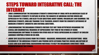 STEPS TOWARD INTEGRATIVE CALL: THE
INTERNET
• EMAIL COMMUNICATION. THE BULGARIAN STUDENTS CORRESPOND BY EMAIL WITH AN AMERICAN CLASS OF
TESOL GRADUATE STUDENTS TO EXPLORE IN DETAIL THE NUANCES OF AMERICAN CULTURE WHICH ARE
EXPRESSED IN THE STORIES, AND ALSO TO ASK QUESTIONS ABOUT IDIOMS, VOCABULARY, AND GRAMMAR. THE
AMERICAN STUDENTS, WHO ARE TRAINING TO BE TEACHERS, BENEFIT FROMTHE CONCRETE EXPERIENCE OF
HANDLING STUDENTS' LINGUISTIC AND CULTURAL QUESTIONS .
• CONCORDANCING. THE BULGARIAN STUDENTS FURTHER TEST OUT THEIR HYPOTHESES REGARDING THE
LEXICAL AND GRAMMATICAL MEANINGS OF EXPRESSIONS THEY FIND IN THESTORIES BY USING
CONCORDANCING SOFTWARE TO SEARCH FOR OTHER USES OF THESE EXPRESSIONS IN A VARIETY OF ENGLISH
LANGUAGE CORPORA STORED ON CD-ROM.
• AUDIO TAPE. SELECTED SCENES FROM THE STORIES - DIALOGUES, MONOLOGUES, AND DESCRIPTIONS - WERE
RECORDED BY THE AMERICAN STUDENTS AND PROVIDE BOTH LISTENING PRACTICE (INSIDE AND OUTSIDE OF
CLASS) AND ALSO ADDITIONAL BACKGROUND MATERIALS TO HELP THE BULGARIANS CONSTRUCT THEIR
INTERPRETATION OF THE STORIES.
 