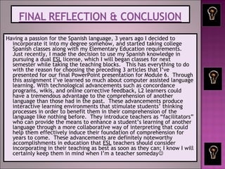 Having a passion for the Spanish language, 3 years ago I decided to
incorporate it into my degree somehow, and started taking college
Spanish classes along with my Elementary Education requirements.
Just recently, I made the decision to use my Spanish knowledge in
pursuing a dual ESL license, which I will began classes for next
semester while taking the teaching blocks. This has everything to do
with the reason for choosing the preceding 3 articles that I’ve
presented for our final PowerPoint presentation for Module 6. Through
this assignment I’ve learned so much about computer assisted language
learning. With technological advancements such as concordance
programs, wikis, and online corrective feedback, L2 learners could
have a tremendous advantage to the comprehension of another
language than those had in the past. These advancements produce
interactive learning environments that stimulate students’ thinking
processes in order to benefit them in their comprehension of the
language like nothing before. They introduce teachers as “facilitators”
who can provide the means to enhance a student’s learning of another
language through a more collaborative way of interpreting that could
help them effectively induce their foundation of comprehension for
years to come. These advancements are definitely noteworthy
accomplishments in education that ESL teachers should consider
incorporating in their teaching as best as soon as they can; I know I will
certainly keep them in mind when I’m a teacher someday
 