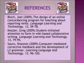  Bloch, Joel (2009).The design of an online
concordancing program for teaching about
reporting verbs. Language Learning and
Technology. 13, 59-78.
 Kessler, Greg (2009).Student-initiated
attention to form in wiki-based collaborative
writing. Language Learning and Technology.
13, 79-95.
 Sauro, Shannon (2009).Computer-mediated
corrective feedback and the development of
L2 grammar. Learning Language and
Technology. 13, 96-120.
 
