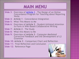 Slide 3: Overview of Article 1 – The Design of an Online
Concordance Program for Teaching about Reporting
Verbs
Slide 4: Article 1 – Concordance Integration
Slide 5: What This Means to Me
Slide 6: Overview of Article 2 – Student-Initiated Attention
to Form in Wiki-Based Collaborative Writing
Slide 7: Article 2 – The Study
Slide 8: What this Means to Me
Slide 9: Overview of Article 3 - Computer-Mediated
Corrective Feedback and the Development of L2
Grammar
Slide 10: Article 3 - Comparison Chart and Reflection
Slide 11: Final Reflection and Conclusion
Slide 12: Reference Page
 