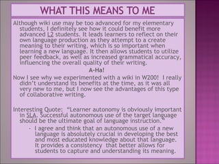 Although wiki use may be too advanced for my elementary
students, I definitely see how it could benefit more
advanced L2 students. It leads learners to reflect on their
own language production as they attempt to a create
meaning to their writing, which is so important when
learning a new language. It then allows students to utilize
peer feedback, as well as increased grammatical accuracy,
influencing the overall quality of their writing.
A-Ha!
Now I see why we experimented with a wiki in W200! I really
didn’t understand its benefits at the time, as it was all
very new to me, but I now see the advantages of this type
of collaborative writing.
Interesting Quote: “Learner autonomy is obviously important
in SLA. Successful autonomous use of the target language
should be the ultimate goal of language instruction.”
- I agree and think that an autonomous use of a new
language is absolutely crucial in developing the best
and most educated knowledge about that language.
It provides a consistency that better allows for
students to capture and understanding its meaning.
 
