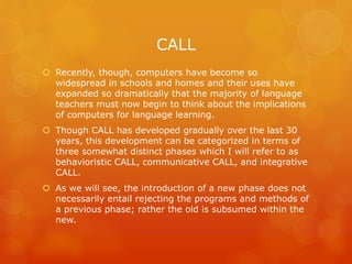 CALL
 Recently, though, computers have become so
widespread in schools and homes and their uses have
expanded so dramatically that the majority of language
teachers must now begin to think about the implications
of computers for language learning.
 Though CALL has developed gradually over the last 30
years, this development can be categorized in terms of
three somewhat distinct phases which I will refer to as
behavioristic CALL, communicative CALL, and integrative
CALL.
 As we will see, the introduction of a new phase does not
necessarily entail rejecting the programs and methods of
a previous phase; rather the old is subsumed within the
new.
 