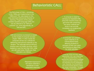 The first phase of CALL, conceived
in the 1950s and implemented in the
1960s and '70s, was based on the
then-dominant behaviorist theories of
learning. Programs of this phase
entailed repetitive language drills and
can be referred to as "drill and
practice" (or, more pejoratively, as
"drill and kill").
Drill and practice courseware is based
on the model of computer as tutor
(Taylor 1980). In other words the
computer serves as a vehicle for
delivering instructional materials to the
student. The rationale behind drill and
practice was not totally spurious, which
explains in part the fact that CALL drills
are still used today. Briefly put, that
rationale is as follows:
•Repeated exposure to
the same material is
beneficial or even
essential to learning
• A computer is ideal for
carrying out repeated drills,
since the machine does not
get bored with presenting
the same material and
since it can provide
immediate non-judgmental
feedback
• A computer can present
such material on an
individualized basis,
allowing students to
proceed at their own pace
and freeing up class time
for other activities
In the late 1970s and early 1980s,
behavioristic CALL was undermined
by two important factors. First,
behavioristic approaches to language
learning had been rejected at both
the theoretical and the pedagogical
level. Secondly, the introduction of
the microcomputer allowed a whole
new range of possibilities. The stage
was set for a new phase of CALL
Behavioristic CALL
 